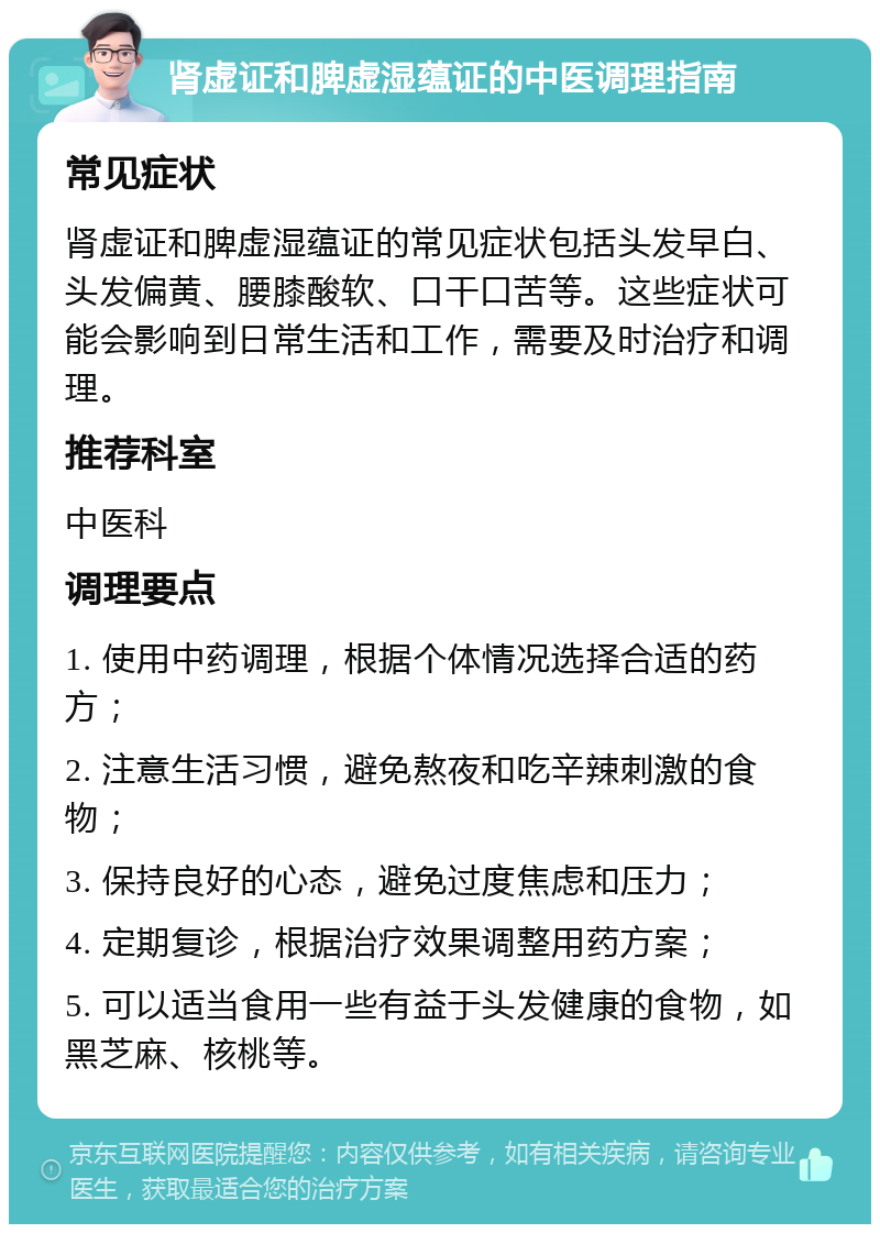 肾虚证和脾虚湿蕴证的中医调理指南 常见症状 肾虚证和脾虚湿蕴证的常见症状包括头发早白、头发偏黄、腰膝酸软、口干口苦等。这些症状可能会影响到日常生活和工作，需要及时治疗和调理。 推荐科室 中医科 调理要点 1. 使用中药调理，根据个体情况选择合适的药方； 2. 注意生活习惯，避免熬夜和吃辛辣刺激的食物； 3. 保持良好的心态，避免过度焦虑和压力； 4. 定期复诊，根据治疗效果调整用药方案； 5. 可以适当食用一些有益于头发健康的食物，如黑芝麻、核桃等。