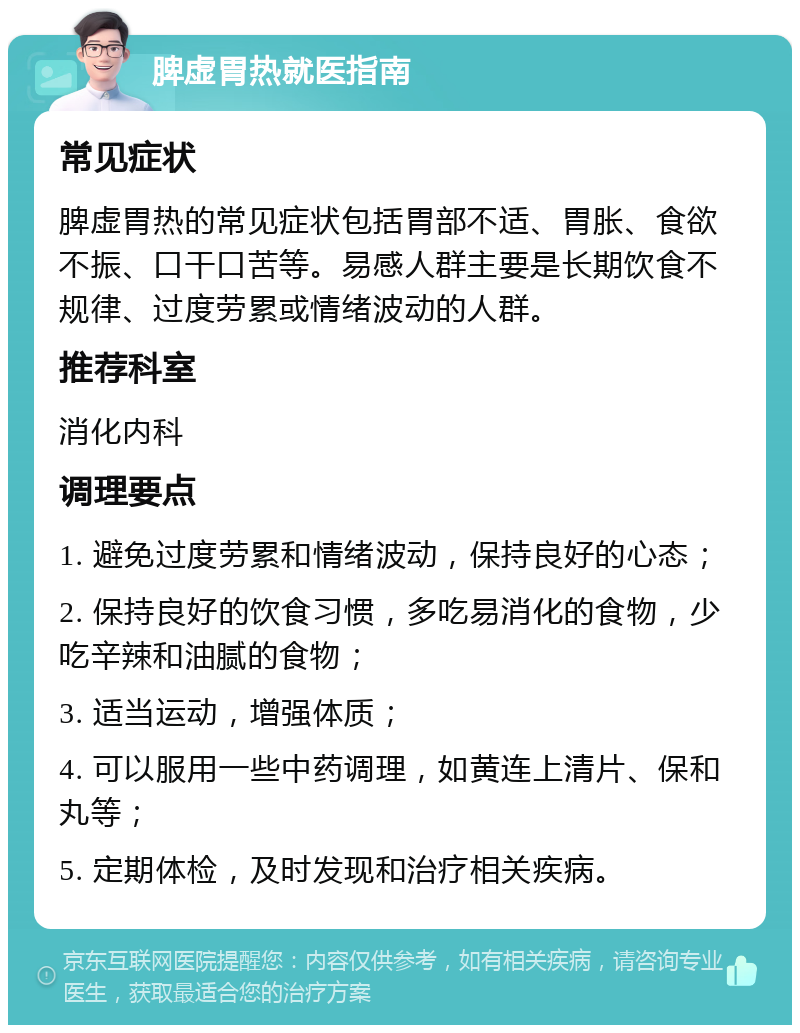 脾虚胃热就医指南 常见症状 脾虚胃热的常见症状包括胃部不适、胃胀、食欲不振、口干口苦等。易感人群主要是长期饮食不规律、过度劳累或情绪波动的人群。 推荐科室 消化内科 调理要点 1. 避免过度劳累和情绪波动，保持良好的心态； 2. 保持良好的饮食习惯，多吃易消化的食物，少吃辛辣和油腻的食物； 3. 适当运动，增强体质； 4. 可以服用一些中药调理，如黄连上清片、保和丸等； 5. 定期体检，及时发现和治疗相关疾病。