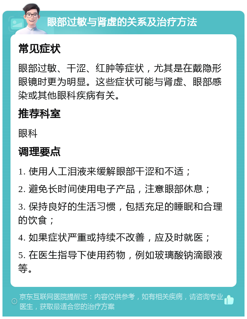 眼部过敏与肾虚的关系及治疗方法 常见症状 眼部过敏、干涩、红肿等症状，尤其是在戴隐形眼镜时更为明显。这些症状可能与肾虚、眼部感染或其他眼科疾病有关。 推荐科室 眼科 调理要点 1. 使用人工泪液来缓解眼部干涩和不适； 2. 避免长时间使用电子产品，注意眼部休息； 3. 保持良好的生活习惯，包括充足的睡眠和合理的饮食； 4. 如果症状严重或持续不改善，应及时就医； 5. 在医生指导下使用药物，例如玻璃酸钠滴眼液等。