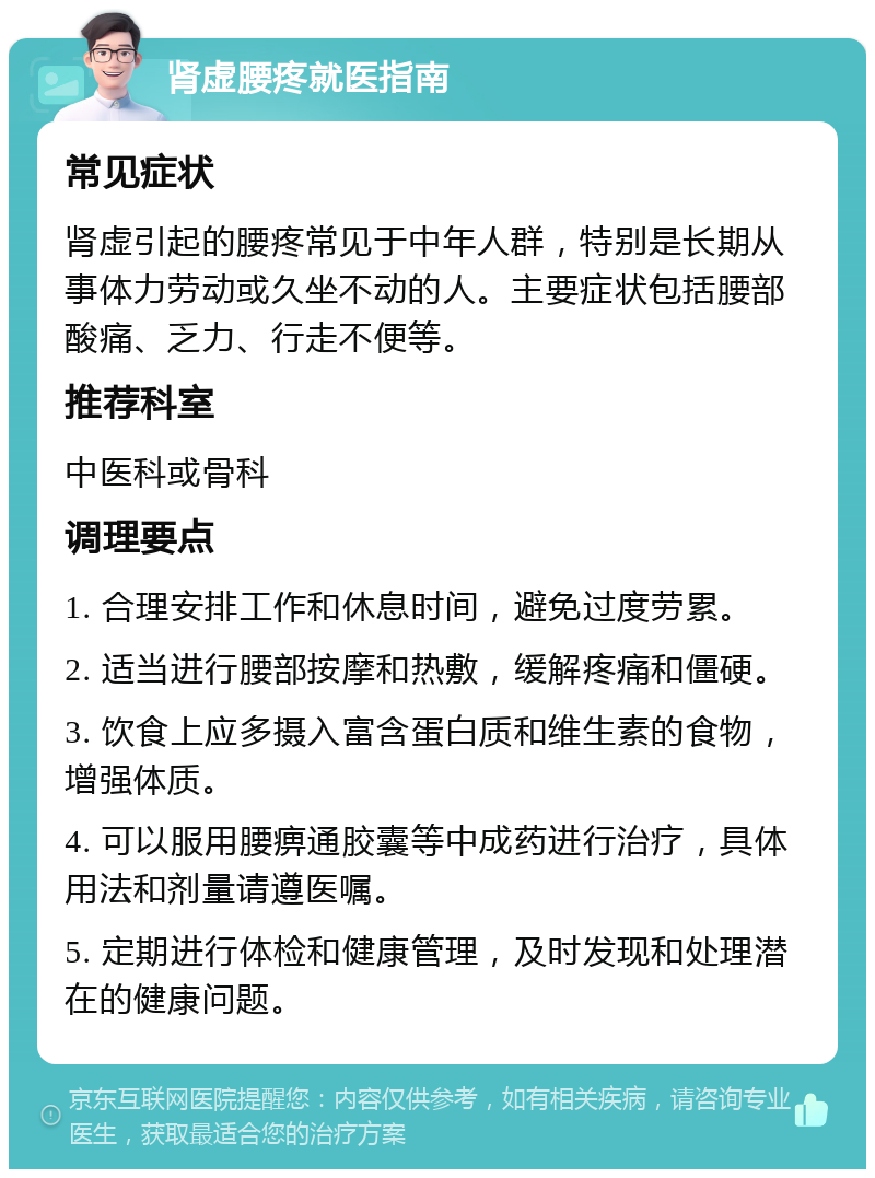 肾虚腰疼就医指南 常见症状 肾虚引起的腰疼常见于中年人群，特别是长期从事体力劳动或久坐不动的人。主要症状包括腰部酸痛、乏力、行走不便等。 推荐科室 中医科或骨科 调理要点 1. 合理安排工作和休息时间，避免过度劳累。 2. 适当进行腰部按摩和热敷，缓解疼痛和僵硬。 3. 饮食上应多摄入富含蛋白质和维生素的食物，增强体质。 4. 可以服用腰痹通胶囊等中成药进行治疗，具体用法和剂量请遵医嘱。 5. 定期进行体检和健康管理，及时发现和处理潜在的健康问题。