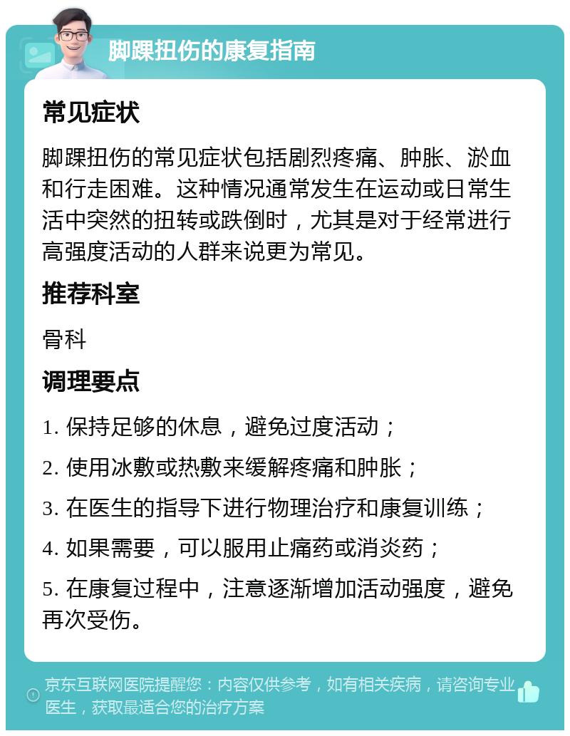 脚踝扭伤的康复指南 常见症状 脚踝扭伤的常见症状包括剧烈疼痛、肿胀、淤血和行走困难。这种情况通常发生在运动或日常生活中突然的扭转或跌倒时，尤其是对于经常进行高强度活动的人群来说更为常见。 推荐科室 骨科 调理要点 1. 保持足够的休息，避免过度活动； 2. 使用冰敷或热敷来缓解疼痛和肿胀； 3. 在医生的指导下进行物理治疗和康复训练； 4. 如果需要，可以服用止痛药或消炎药； 5. 在康复过程中，注意逐渐增加活动强度，避免再次受伤。