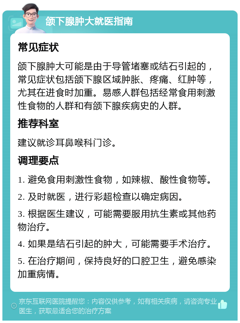 颌下腺肿大就医指南 常见症状 颌下腺肿大可能是由于导管堵塞或结石引起的，常见症状包括颌下腺区域肿胀、疼痛、红肿等，尤其在进食时加重。易感人群包括经常食用刺激性食物的人群和有颌下腺疾病史的人群。 推荐科室 建议就诊耳鼻喉科门诊。 调理要点 1. 避免食用刺激性食物，如辣椒、酸性食物等。 2. 及时就医，进行彩超检查以确定病因。 3. 根据医生建议，可能需要服用抗生素或其他药物治疗。 4. 如果是结石引起的肿大，可能需要手术治疗。 5. 在治疗期间，保持良好的口腔卫生，避免感染加重病情。