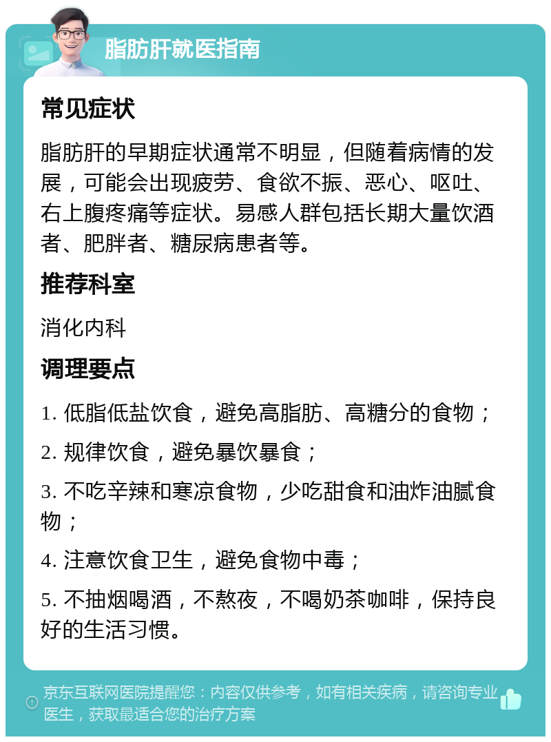 脂肪肝就医指南 常见症状 脂肪肝的早期症状通常不明显，但随着病情的发展，可能会出现疲劳、食欲不振、恶心、呕吐、右上腹疼痛等症状。易感人群包括长期大量饮酒者、肥胖者、糖尿病患者等。 推荐科室 消化内科 调理要点 1. 低脂低盐饮食，避免高脂肪、高糖分的食物； 2. 规律饮食，避免暴饮暴食； 3. 不吃辛辣和寒凉食物，少吃甜食和油炸油腻食物； 4. 注意饮食卫生，避免食物中毒； 5. 不抽烟喝酒，不熬夜，不喝奶茶咖啡，保持良好的生活习惯。