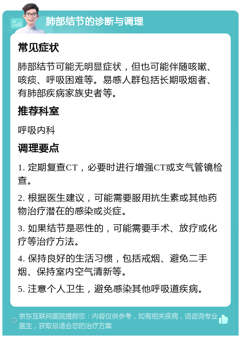 肺部结节的诊断与调理 常见症状 肺部结节可能无明显症状，但也可能伴随咳嗽、咳痰、呼吸困难等。易感人群包括长期吸烟者、有肺部疾病家族史者等。 推荐科室 呼吸内科 调理要点 1. 定期复查CT，必要时进行增强CT或支气管镜检查。 2. 根据医生建议，可能需要服用抗生素或其他药物治疗潜在的感染或炎症。 3. 如果结节是恶性的，可能需要手术、放疗或化疗等治疗方法。 4. 保持良好的生活习惯，包括戒烟、避免二手烟、保持室内空气清新等。 5. 注意个人卫生，避免感染其他呼吸道疾病。