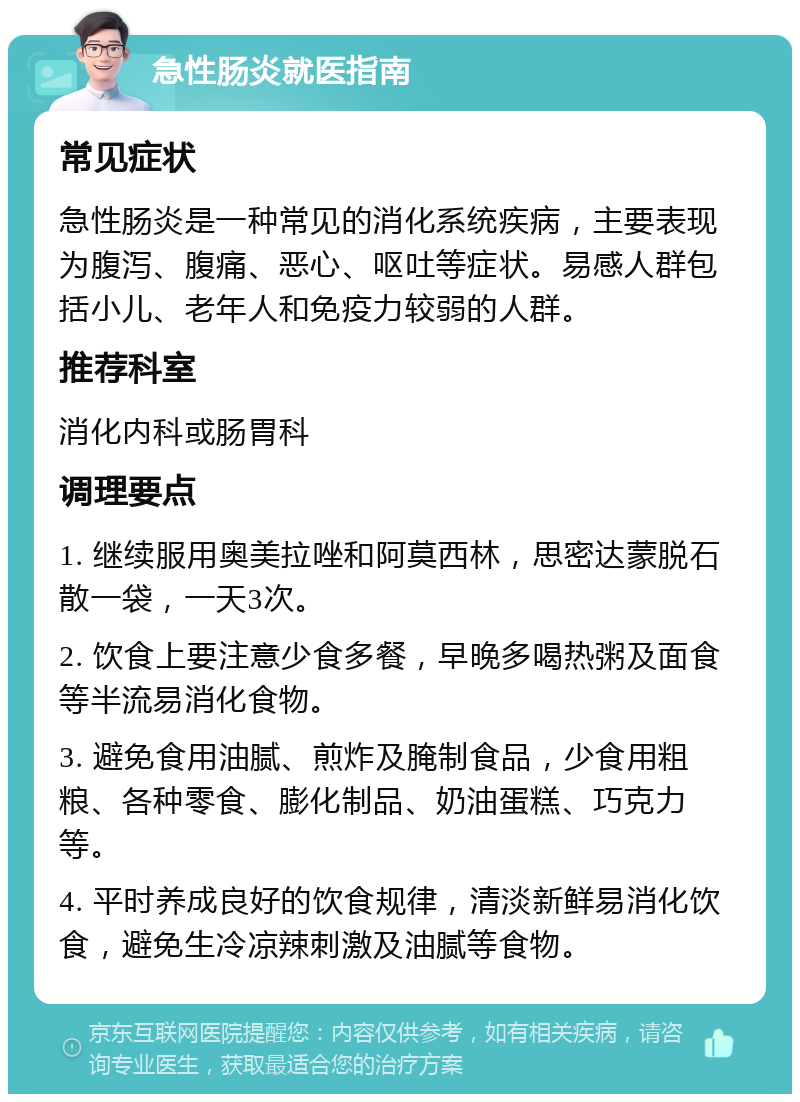 急性肠炎就医指南 常见症状 急性肠炎是一种常见的消化系统疾病，主要表现为腹泻、腹痛、恶心、呕吐等症状。易感人群包括小儿、老年人和免疫力较弱的人群。 推荐科室 消化内科或肠胃科 调理要点 1. 继续服用奥美拉唑和阿莫西林，思密达蒙脱石散一袋，一天3次。 2. 饮食上要注意少食多餐，早晚多喝热粥及面食等半流易消化食物。 3. 避免食用油腻、煎炸及腌制食品，少食用粗粮、各种零食、膨化制品、奶油蛋糕、巧克力等。 4. 平时养成良好的饮食规律，清淡新鲜易消化饮食，避免生冷凉辣刺激及油腻等食物。