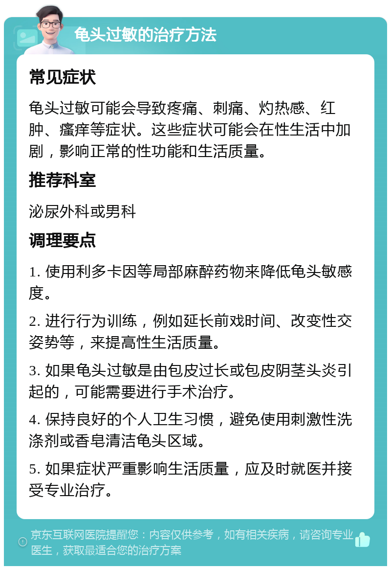 龟头过敏的治疗方法 常见症状 龟头过敏可能会导致疼痛、刺痛、灼热感、红肿、瘙痒等症状。这些症状可能会在性生活中加剧，影响正常的性功能和生活质量。 推荐科室 泌尿外科或男科 调理要点 1. 使用利多卡因等局部麻醉药物来降低龟头敏感度。 2. 进行行为训练，例如延长前戏时间、改变性交姿势等，来提高性生活质量。 3. 如果龟头过敏是由包皮过长或包皮阴茎头炎引起的，可能需要进行手术治疗。 4. 保持良好的个人卫生习惯，避免使用刺激性洗涤剂或香皂清洁龟头区域。 5. 如果症状严重影响生活质量，应及时就医并接受专业治疗。