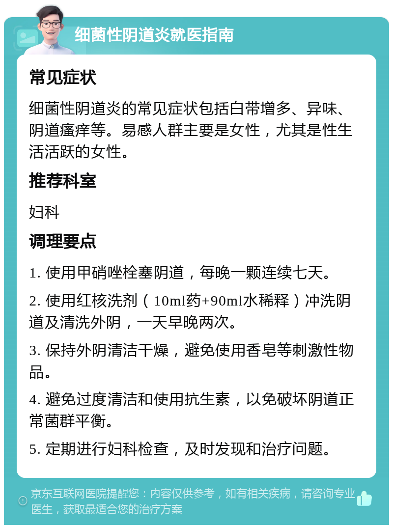 细菌性阴道炎就医指南 常见症状 细菌性阴道炎的常见症状包括白带增多、异味、阴道瘙痒等。易感人群主要是女性，尤其是性生活活跃的女性。 推荐科室 妇科 调理要点 1. 使用甲硝唑栓塞阴道，每晚一颗连续七天。 2. 使用红核洗剂（10ml药+90ml水稀释）冲洗阴道及清洗外阴，一天早晚两次。 3. 保持外阴清洁干燥，避免使用香皂等刺激性物品。 4. 避免过度清洁和使用抗生素，以免破坏阴道正常菌群平衡。 5. 定期进行妇科检查，及时发现和治疗问题。