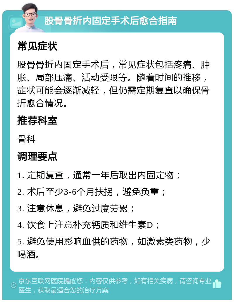 股骨骨折内固定手术后愈合指南 常见症状 股骨骨折内固定手术后，常见症状包括疼痛、肿胀、局部压痛、活动受限等。随着时间的推移，症状可能会逐渐减轻，但仍需定期复查以确保骨折愈合情况。 推荐科室 骨科 调理要点 1. 定期复查，通常一年后取出内固定物； 2. 术后至少3-6个月扶拐，避免负重； 3. 注意休息，避免过度劳累； 4. 饮食上注意补充钙质和维生素D； 5. 避免使用影响血供的药物，如激素类药物，少喝酒。