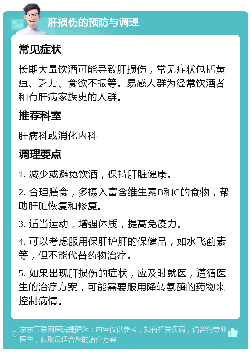 肝损伤的预防与调理 常见症状 长期大量饮酒可能导致肝损伤，常见症状包括黄疸、乏力、食欲不振等。易感人群为经常饮酒者和有肝病家族史的人群。 推荐科室 肝病科或消化内科 调理要点 1. 减少或避免饮酒，保持肝脏健康。 2. 合理膳食，多摄入富含维生素B和C的食物，帮助肝脏恢复和修复。 3. 适当运动，增强体质，提高免疫力。 4. 可以考虑服用保肝护肝的保健品，如水飞蓟素等，但不能代替药物治疗。 5. 如果出现肝损伤的症状，应及时就医，遵循医生的治疗方案，可能需要服用降转氨酶的药物来控制病情。