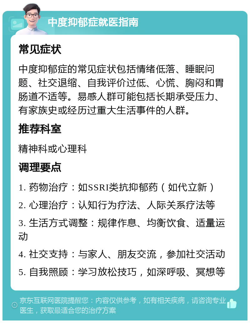 中度抑郁症就医指南 常见症状 中度抑郁症的常见症状包括情绪低落、睡眠问题、社交退缩、自我评价过低、心慌、胸闷和胃肠道不适等。易感人群可能包括长期承受压力、有家族史或经历过重大生活事件的人群。 推荐科室 精神科或心理科 调理要点 1. 药物治疗：如SSRI类抗抑郁药（如代立新） 2. 心理治疗：认知行为疗法、人际关系疗法等 3. 生活方式调整：规律作息、均衡饮食、适量运动 4. 社交支持：与家人、朋友交流，参加社交活动 5. 自我照顾：学习放松技巧，如深呼吸、冥想等