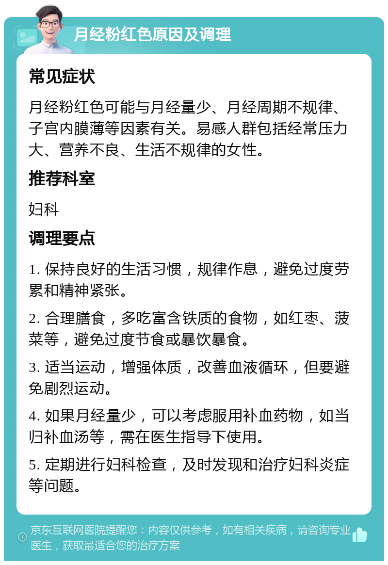 月经粉红色原因及调理 常见症状 月经粉红色可能与月经量少、月经周期不规律、子宫内膜薄等因素有关。易感人群包括经常压力大、营养不良、生活不规律的女性。 推荐科室 妇科 调理要点 1. 保持良好的生活习惯，规律作息，避免过度劳累和精神紧张。 2. 合理膳食，多吃富含铁质的食物，如红枣、菠菜等，避免过度节食或暴饮暴食。 3. 适当运动，增强体质，改善血液循环，但要避免剧烈运动。 4. 如果月经量少，可以考虑服用补血药物，如当归补血汤等，需在医生指导下使用。 5. 定期进行妇科检查，及时发现和治疗妇科炎症等问题。