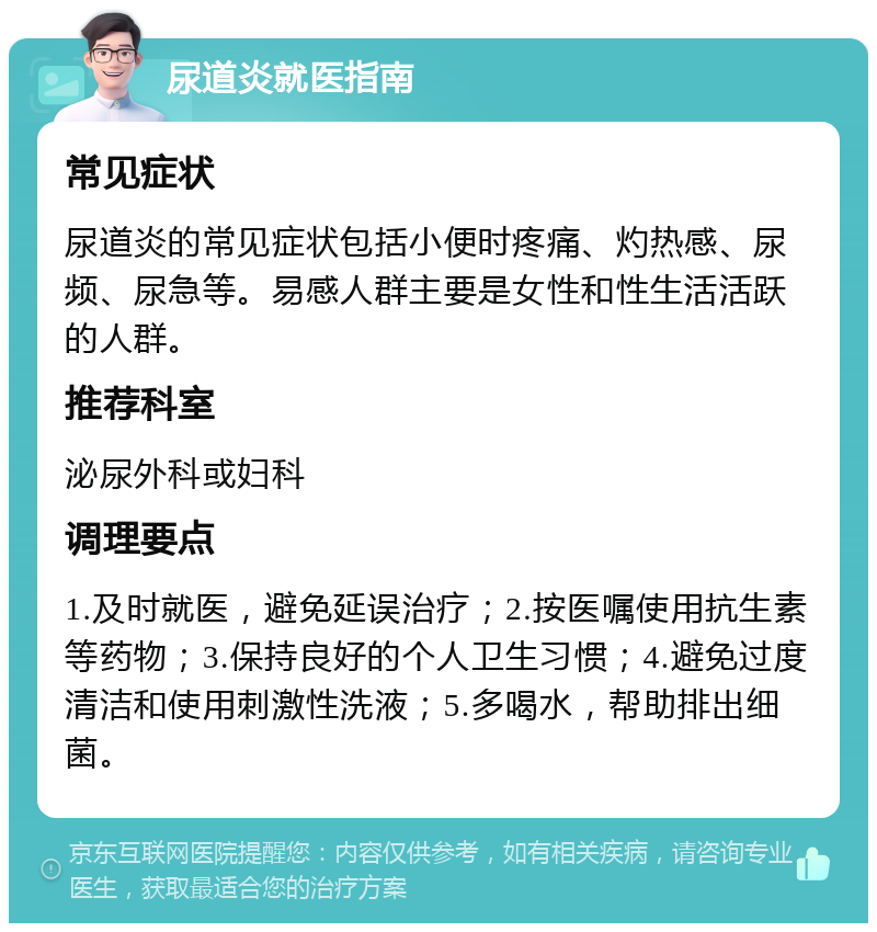 尿道炎就医指南 常见症状 尿道炎的常见症状包括小便时疼痛、灼热感、尿频、尿急等。易感人群主要是女性和性生活活跃的人群。 推荐科室 泌尿外科或妇科 调理要点 1.及时就医，避免延误治疗；2.按医嘱使用抗生素等药物；3.保持良好的个人卫生习惯；4.避免过度清洁和使用刺激性洗液；5.多喝水，帮助排出细菌。