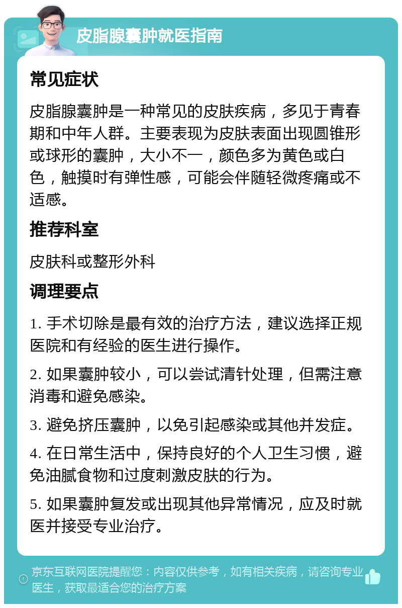 皮脂腺囊肿就医指南 常见症状 皮脂腺囊肿是一种常见的皮肤疾病，多见于青春期和中年人群。主要表现为皮肤表面出现圆锥形或球形的囊肿，大小不一，颜色多为黄色或白色，触摸时有弹性感，可能会伴随轻微疼痛或不适感。 推荐科室 皮肤科或整形外科 调理要点 1. 手术切除是最有效的治疗方法，建议选择正规医院和有经验的医生进行操作。 2. 如果囊肿较小，可以尝试清针处理，但需注意消毒和避免感染。 3. 避免挤压囊肿，以免引起感染或其他并发症。 4. 在日常生活中，保持良好的个人卫生习惯，避免油腻食物和过度刺激皮肤的行为。 5. 如果囊肿复发或出现其他异常情况，应及时就医并接受专业治疗。