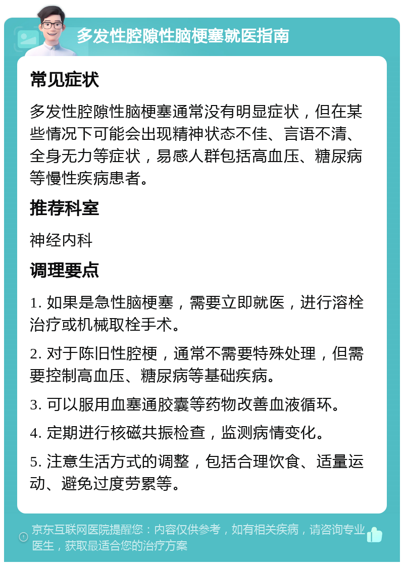 多发性腔隙性脑梗塞就医指南 常见症状 多发性腔隙性脑梗塞通常没有明显症状，但在某些情况下可能会出现精神状态不佳、言语不清、全身无力等症状，易感人群包括高血压、糖尿病等慢性疾病患者。 推荐科室 神经内科 调理要点 1. 如果是急性脑梗塞，需要立即就医，进行溶栓治疗或机械取栓手术。 2. 对于陈旧性腔梗，通常不需要特殊处理，但需要控制高血压、糖尿病等基础疾病。 3. 可以服用血塞通胶囊等药物改善血液循环。 4. 定期进行核磁共振检查，监测病情变化。 5. 注意生活方式的调整，包括合理饮食、适量运动、避免过度劳累等。