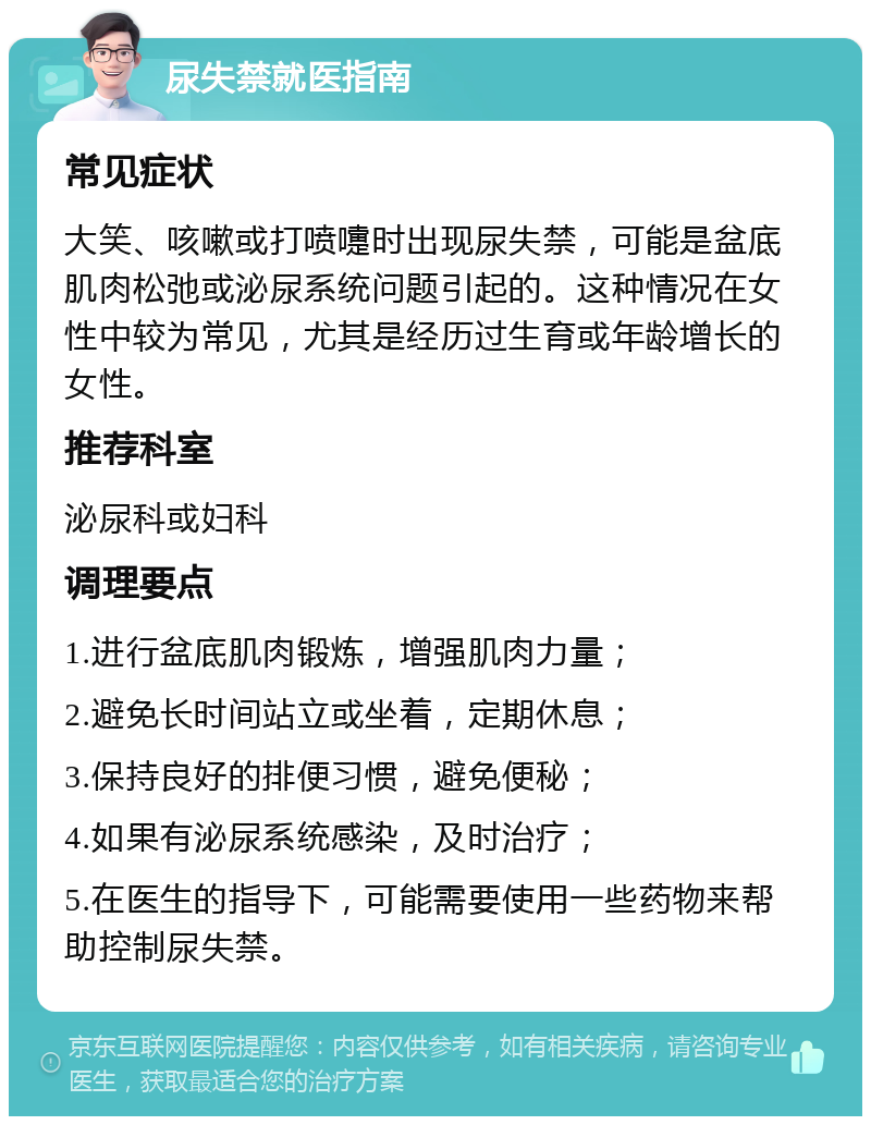 尿失禁就医指南 常见症状 大笑、咳嗽或打喷嚏时出现尿失禁，可能是盆底肌肉松弛或泌尿系统问题引起的。这种情况在女性中较为常见，尤其是经历过生育或年龄增长的女性。 推荐科室 泌尿科或妇科 调理要点 1.进行盆底肌肉锻炼，增强肌肉力量； 2.避免长时间站立或坐着，定期休息； 3.保持良好的排便习惯，避免便秘； 4.如果有泌尿系统感染，及时治疗； 5.在医生的指导下，可能需要使用一些药物来帮助控制尿失禁。