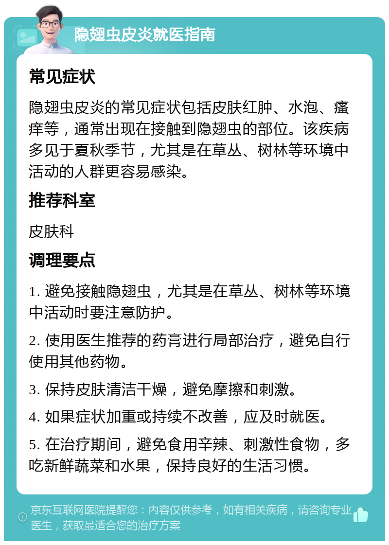 隐翅虫皮炎就医指南 常见症状 隐翅虫皮炎的常见症状包括皮肤红肿、水泡、瘙痒等，通常出现在接触到隐翅虫的部位。该疾病多见于夏秋季节，尤其是在草丛、树林等环境中活动的人群更容易感染。 推荐科室 皮肤科 调理要点 1. 避免接触隐翅虫，尤其是在草丛、树林等环境中活动时要注意防护。 2. 使用医生推荐的药膏进行局部治疗，避免自行使用其他药物。 3. 保持皮肤清洁干燥，避免摩擦和刺激。 4. 如果症状加重或持续不改善，应及时就医。 5. 在治疗期间，避免食用辛辣、刺激性食物，多吃新鲜蔬菜和水果，保持良好的生活习惯。