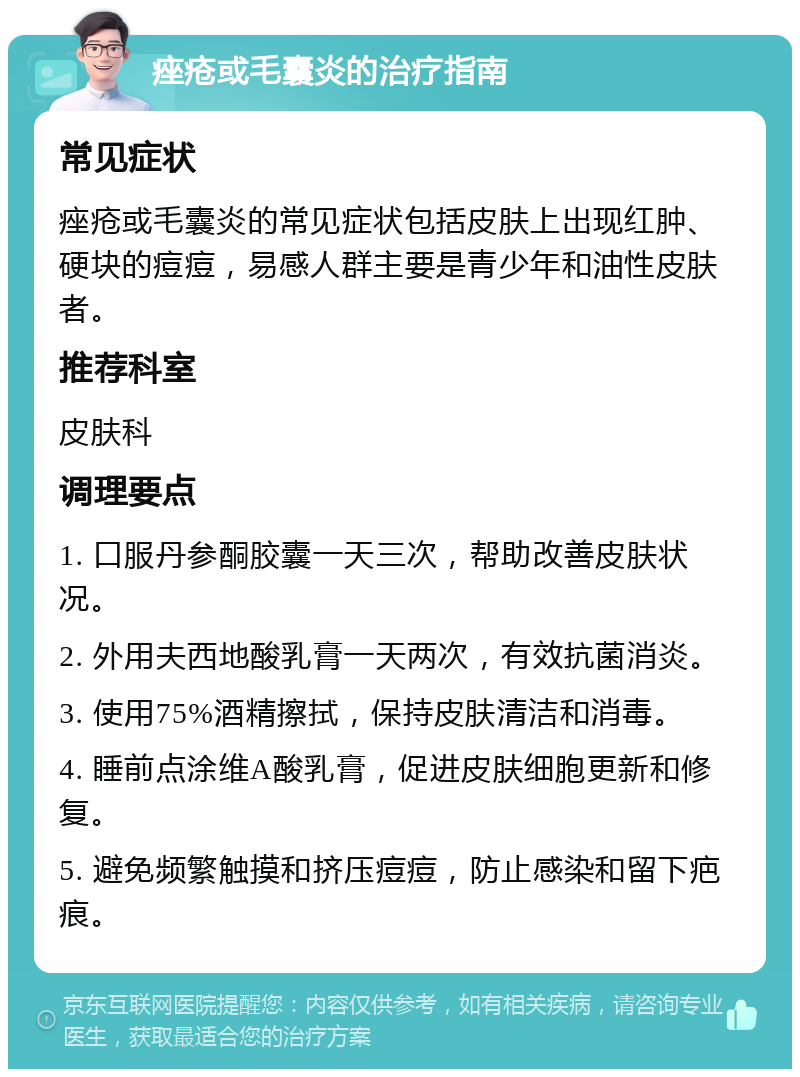 痤疮或毛囊炎的治疗指南 常见症状 痤疮或毛囊炎的常见症状包括皮肤上出现红肿、硬块的痘痘，易感人群主要是青少年和油性皮肤者。 推荐科室 皮肤科 调理要点 1. 口服丹参酮胶囊一天三次，帮助改善皮肤状况。 2. 外用夫西地酸乳膏一天两次，有效抗菌消炎。 3. 使用75%酒精擦拭，保持皮肤清洁和消毒。 4. 睡前点涂维A酸乳膏，促进皮肤细胞更新和修复。 5. 避免频繁触摸和挤压痘痘，防止感染和留下疤痕。