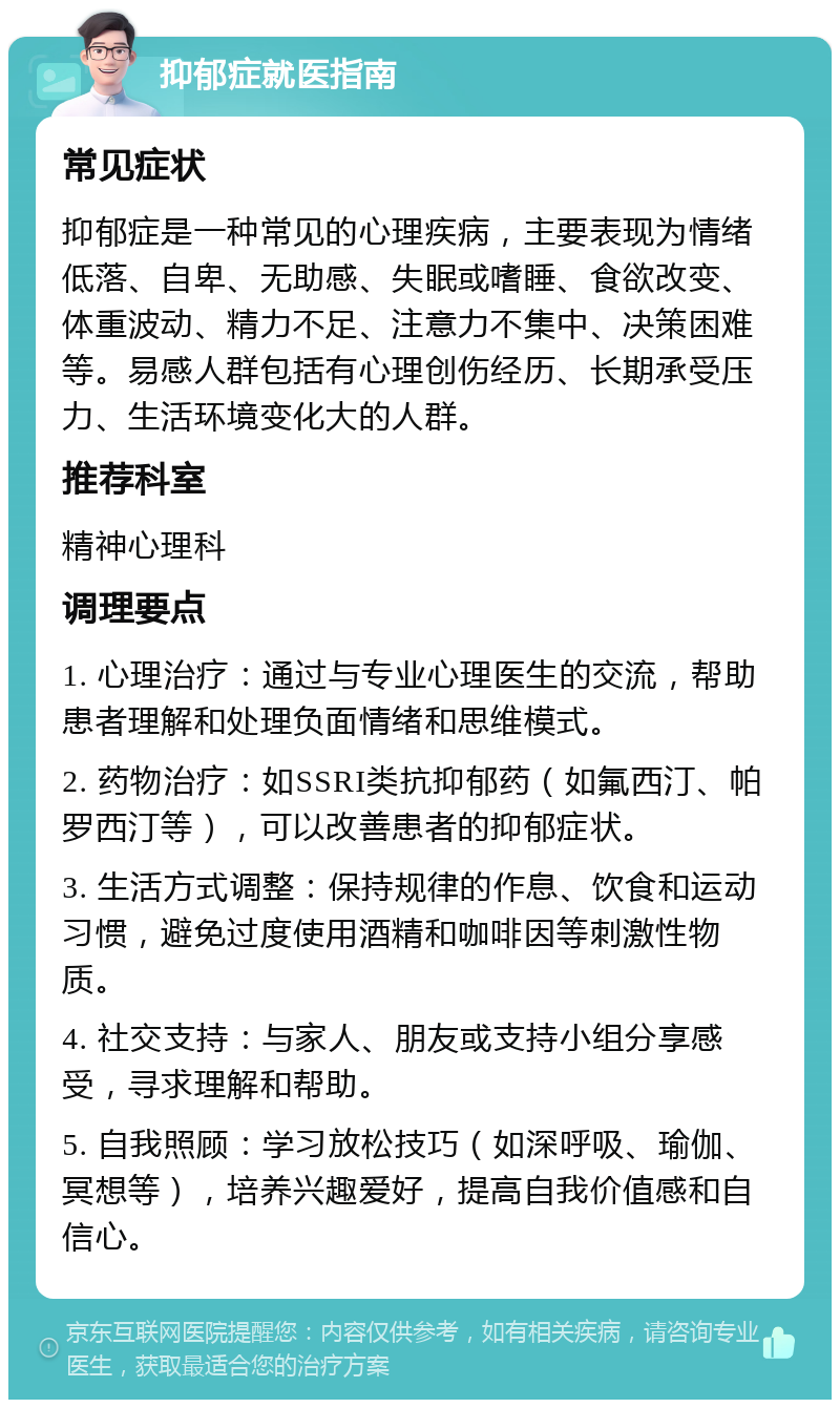 抑郁症就医指南 常见症状 抑郁症是一种常见的心理疾病，主要表现为情绪低落、自卑、无助感、失眠或嗜睡、食欲改变、体重波动、精力不足、注意力不集中、决策困难等。易感人群包括有心理创伤经历、长期承受压力、生活环境变化大的人群。 推荐科室 精神心理科 调理要点 1. 心理治疗：通过与专业心理医生的交流，帮助患者理解和处理负面情绪和思维模式。 2. 药物治疗：如SSRI类抗抑郁药（如氟西汀、帕罗西汀等），可以改善患者的抑郁症状。 3. 生活方式调整：保持规律的作息、饮食和运动习惯，避免过度使用酒精和咖啡因等刺激性物质。 4. 社交支持：与家人、朋友或支持小组分享感受，寻求理解和帮助。 5. 自我照顾：学习放松技巧（如深呼吸、瑜伽、冥想等），培养兴趣爱好，提高自我价值感和自信心。