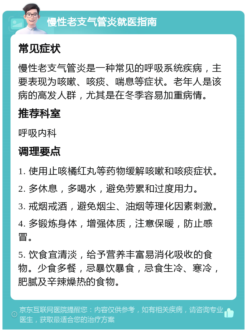 慢性老支气管炎就医指南 常见症状 慢性老支气管炎是一种常见的呼吸系统疾病，主要表现为咳嗽、咳痰、喘息等症状。老年人是该病的高发人群，尤其是在冬季容易加重病情。 推荐科室 呼吸内科 调理要点 1. 使用止咳橘红丸等药物缓解咳嗽和咳痰症状。 2. 多休息，多喝水，避免劳累和过度用力。 3. 戒烟戒酒，避免烟尘、油烟等理化因素刺激。 4. 多锻炼身体，增强体质，注意保暖，防止感冒。 5. 饮食宜清淡，给予营养丰富易消化吸收的食物。少食多餐，忌暴饮暴食，忌食生冷、寒冷，肥腻及辛辣燥热的食物。