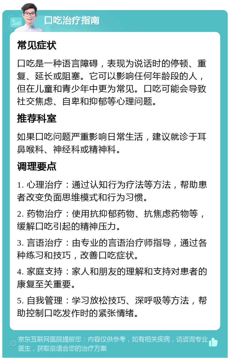 口吃治疗指南 常见症状 口吃是一种语言障碍，表现为说话时的停顿、重复、延长或阻塞。它可以影响任何年龄段的人，但在儿童和青少年中更为常见。口吃可能会导致社交焦虑、自卑和抑郁等心理问题。 推荐科室 如果口吃问题严重影响日常生活，建议就诊于耳鼻喉科、神经科或精神科。 调理要点 1. 心理治疗：通过认知行为疗法等方法，帮助患者改变负面思维模式和行为习惯。 2. 药物治疗：使用抗抑郁药物、抗焦虑药物等，缓解口吃引起的精神压力。 3. 言语治疗：由专业的言语治疗师指导，通过各种练习和技巧，改善口吃症状。 4. 家庭支持：家人和朋友的理解和支持对患者的康复至关重要。 5. 自我管理：学习放松技巧、深呼吸等方法，帮助控制口吃发作时的紧张情绪。