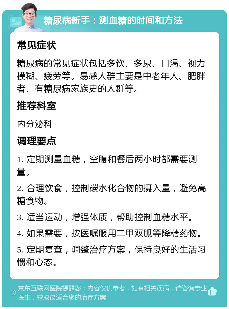 糖尿病新手：测血糖的时间和方法 常见症状 糖尿病的常见症状包括多饮、多尿、口渴、视力模糊、疲劳等。易感人群主要是中老年人、肥胖者、有糖尿病家族史的人群等。 推荐科室 内分泌科 调理要点 1. 定期测量血糖，空腹和餐后两小时都需要测量。 2. 合理饮食，控制碳水化合物的摄入量，避免高糖食物。 3. 适当运动，增强体质，帮助控制血糖水平。 4. 如果需要，按医嘱服用二甲双胍等降糖药物。 5. 定期复查，调整治疗方案，保持良好的生活习惯和心态。