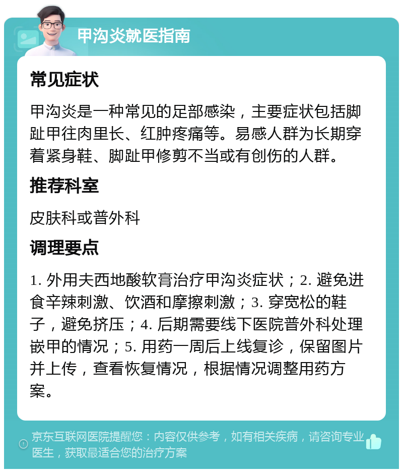 甲沟炎就医指南 常见症状 甲沟炎是一种常见的足部感染，主要症状包括脚趾甲往肉里长、红肿疼痛等。易感人群为长期穿着紧身鞋、脚趾甲修剪不当或有创伤的人群。 推荐科室 皮肤科或普外科 调理要点 1. 外用夫西地酸软膏治疗甲沟炎症状；2. 避免进食辛辣刺激、饮酒和摩擦刺激；3. 穿宽松的鞋子，避免挤压；4. 后期需要线下医院普外科处理嵌甲的情况；5. 用药一周后上线复诊，保留图片并上传，查看恢复情况，根据情况调整用药方案。