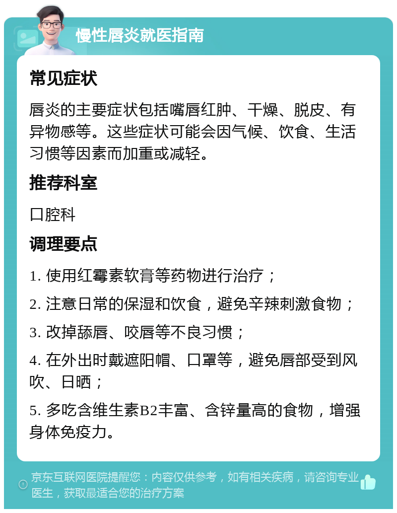 慢性唇炎就医指南 常见症状 唇炎的主要症状包括嘴唇红肿、干燥、脱皮、有异物感等。这些症状可能会因气候、饮食、生活习惯等因素而加重或减轻。 推荐科室 口腔科 调理要点 1. 使用红霉素软膏等药物进行治疗； 2. 注意日常的保湿和饮食，避免辛辣刺激食物； 3. 改掉舔唇、咬唇等不良习惯； 4. 在外出时戴遮阳帽、口罩等，避免唇部受到风吹、日晒； 5. 多吃含维生素B2丰富、含锌量高的食物，增强身体免疫力。