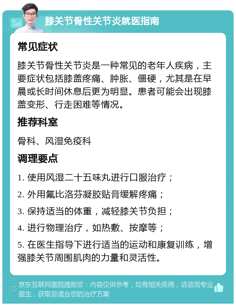 膝关节骨性关节炎就医指南 常见症状 膝关节骨性关节炎是一种常见的老年人疾病，主要症状包括膝盖疼痛、肿胀、僵硬，尤其是在早晨或长时间休息后更为明显。患者可能会出现膝盖变形、行走困难等情况。 推荐科室 骨科、风湿免疫科 调理要点 1. 使用风湿二十五味丸进行口服治疗； 2. 外用氟比洛芬凝胶贴膏缓解疼痛； 3. 保持适当的体重，减轻膝关节负担； 4. 进行物理治疗，如热敷、按摩等； 5. 在医生指导下进行适当的运动和康复训练，增强膝关节周围肌肉的力量和灵活性。