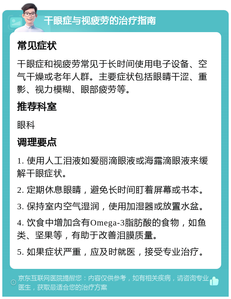 干眼症与视疲劳的治疗指南 常见症状 干眼症和视疲劳常见于长时间使用电子设备、空气干燥或老年人群。主要症状包括眼睛干涩、重影、视力模糊、眼部疲劳等。 推荐科室 眼科 调理要点 1. 使用人工泪液如爱丽滴眼液或海露滴眼液来缓解干眼症状。 2. 定期休息眼睛，避免长时间盯着屏幕或书本。 3. 保持室内空气湿润，使用加湿器或放置水盆。 4. 饮食中增加含有Omega-3脂肪酸的食物，如鱼类、坚果等，有助于改善泪膜质量。 5. 如果症状严重，应及时就医，接受专业治疗。