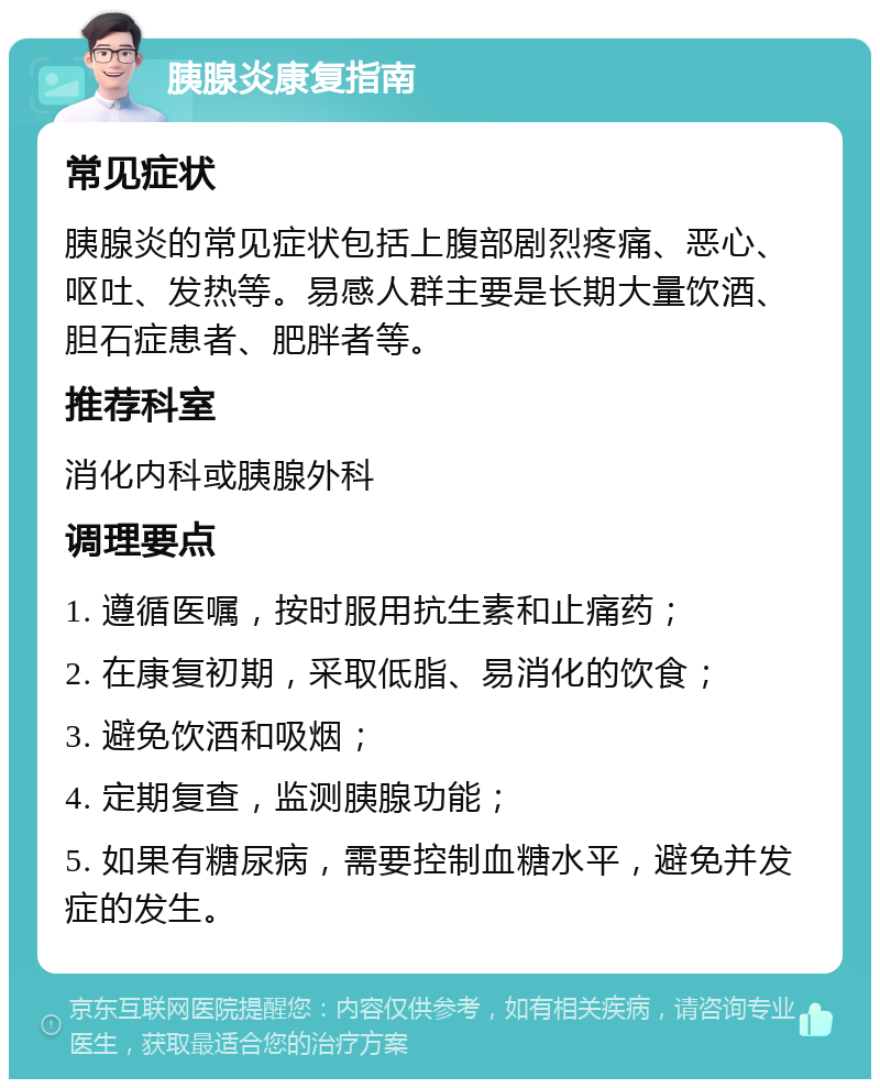 胰腺炎康复指南 常见症状 胰腺炎的常见症状包括上腹部剧烈疼痛、恶心、呕吐、发热等。易感人群主要是长期大量饮酒、胆石症患者、肥胖者等。 推荐科室 消化内科或胰腺外科 调理要点 1. 遵循医嘱，按时服用抗生素和止痛药； 2. 在康复初期，采取低脂、易消化的饮食； 3. 避免饮酒和吸烟； 4. 定期复查，监测胰腺功能； 5. 如果有糖尿病，需要控制血糖水平，避免并发症的发生。