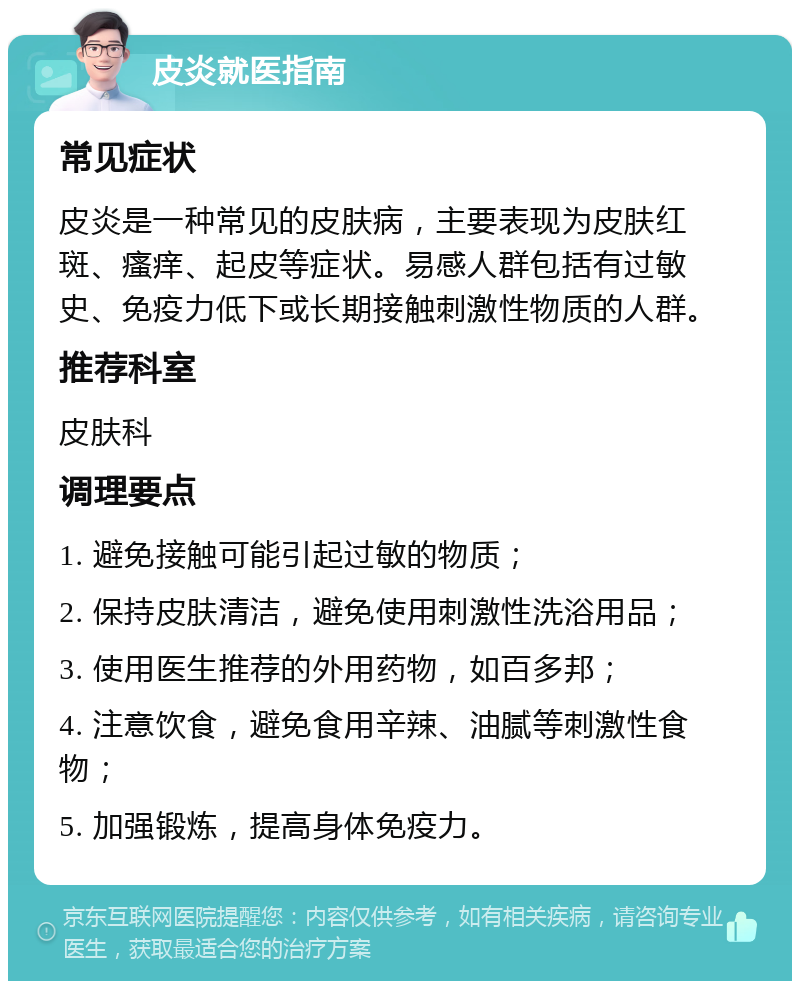 皮炎就医指南 常见症状 皮炎是一种常见的皮肤病，主要表现为皮肤红斑、瘙痒、起皮等症状。易感人群包括有过敏史、免疫力低下或长期接触刺激性物质的人群。 推荐科室 皮肤科 调理要点 1. 避免接触可能引起过敏的物质； 2. 保持皮肤清洁，避免使用刺激性洗浴用品； 3. 使用医生推荐的外用药物，如百多邦； 4. 注意饮食，避免食用辛辣、油腻等刺激性食物； 5. 加强锻炼，提高身体免疫力。