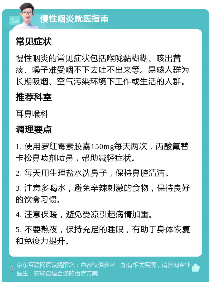 慢性咽炎就医指南 常见症状 慢性咽炎的常见症状包括喉咙黏糊糊、咳出黄痰、嗓子难受咽不下去吐不出来等。易感人群为长期吸烟、空气污染环境下工作或生活的人群。 推荐科室 耳鼻喉科 调理要点 1. 使用罗红霉素胶囊150mg每天两次，丙酸氟替卡松鼻喷剂喷鼻，帮助减轻症状。 2. 每天用生理盐水洗鼻子，保持鼻腔清洁。 3. 注意多喝水，避免辛辣刺激的食物，保持良好的饮食习惯。 4. 注意保暖，避免受凉引起病情加重。 5. 不要熬夜，保持充足的睡眠，有助于身体恢复和免疫力提升。