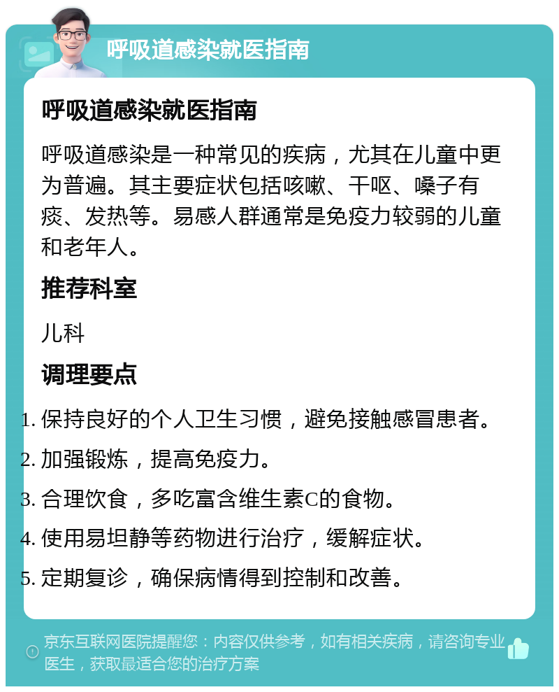 呼吸道感染就医指南 呼吸道感染就医指南 呼吸道感染是一种常见的疾病，尤其在儿童中更为普遍。其主要症状包括咳嗽、干呕、嗓子有痰、发热等。易感人群通常是免疫力较弱的儿童和老年人。 推荐科室 儿科 调理要点 保持良好的个人卫生习惯，避免接触感冒患者。 加强锻炼，提高免疫力。 合理饮食，多吃富含维生素C的食物。 使用易坦静等药物进行治疗，缓解症状。 定期复诊，确保病情得到控制和改善。