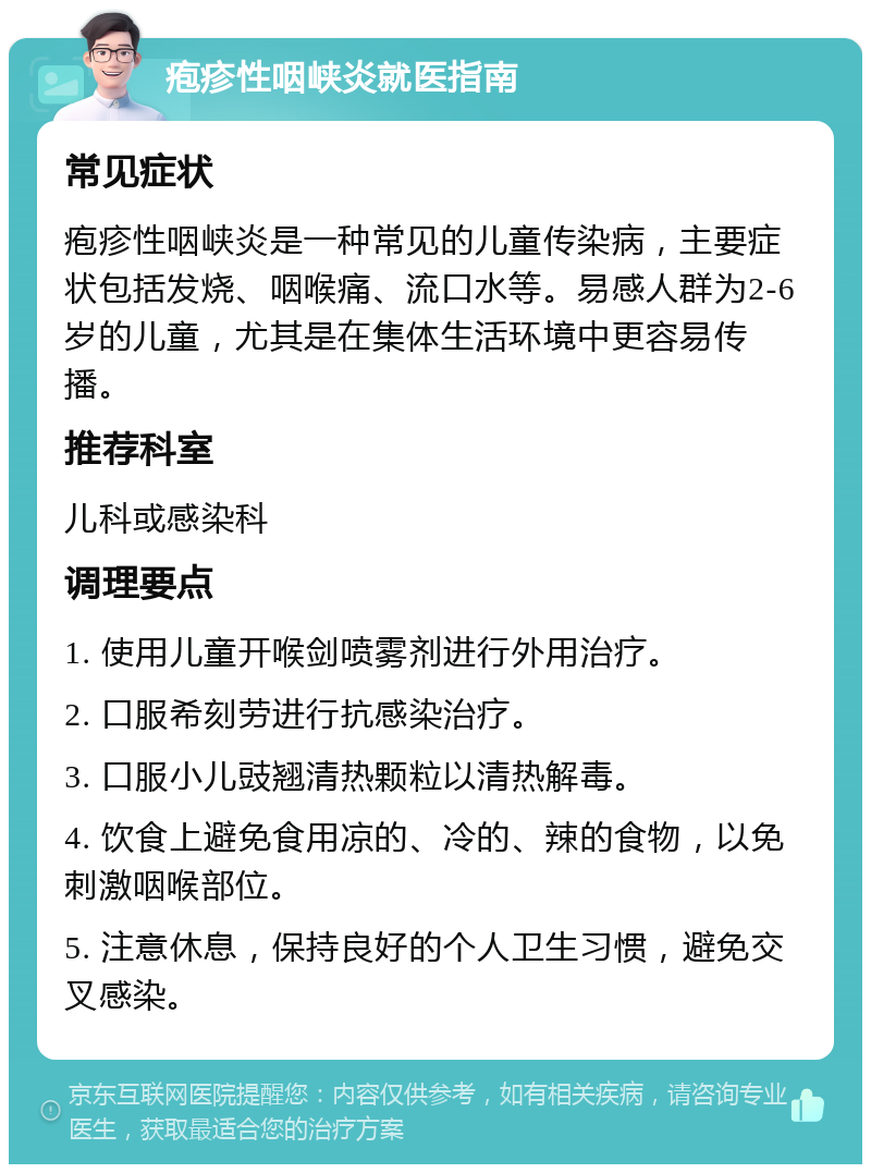 疱疹性咽峡炎就医指南 常见症状 疱疹性咽峡炎是一种常见的儿童传染病，主要症状包括发烧、咽喉痛、流口水等。易感人群为2-6岁的儿童，尤其是在集体生活环境中更容易传播。 推荐科室 儿科或感染科 调理要点 1. 使用儿童开喉剑喷雾剂进行外用治疗。 2. 口服希刻劳进行抗感染治疗。 3. 口服小儿豉翘清热颗粒以清热解毒。 4. 饮食上避免食用凉的、冷的、辣的食物，以免刺激咽喉部位。 5. 注意休息，保持良好的个人卫生习惯，避免交叉感染。