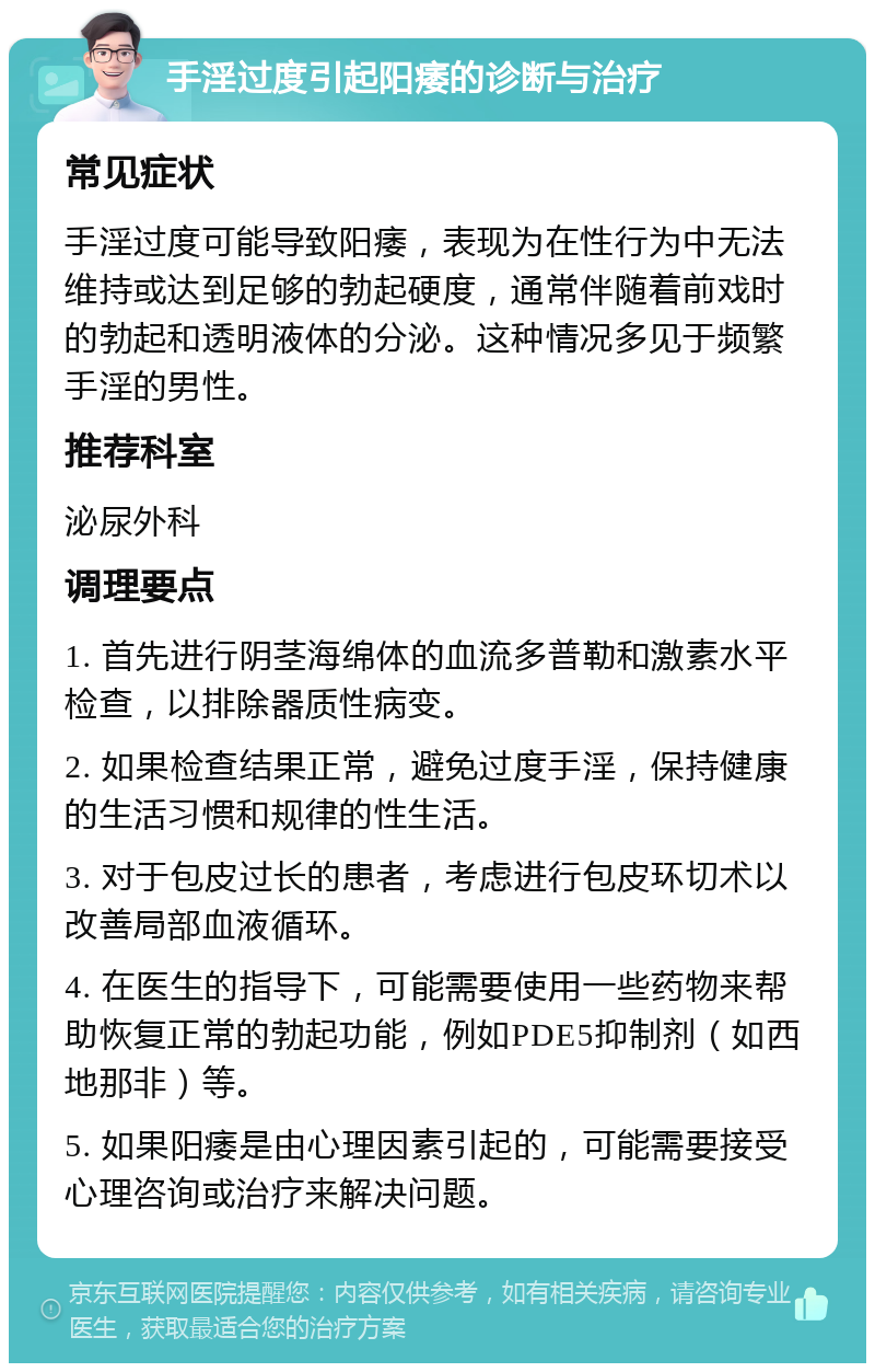 手淫过度引起阳痿的诊断与治疗 常见症状 手淫过度可能导致阳痿，表现为在性行为中无法维持或达到足够的勃起硬度，通常伴随着前戏时的勃起和透明液体的分泌。这种情况多见于频繁手淫的男性。 推荐科室 泌尿外科 调理要点 1. 首先进行阴茎海绵体的血流多普勒和激素水平检查，以排除器质性病变。 2. 如果检查结果正常，避免过度手淫，保持健康的生活习惯和规律的性生活。 3. 对于包皮过长的患者，考虑进行包皮环切术以改善局部血液循环。 4. 在医生的指导下，可能需要使用一些药物来帮助恢复正常的勃起功能，例如PDE5抑制剂（如西地那非）等。 5. 如果阳痿是由心理因素引起的，可能需要接受心理咨询或治疗来解决问题。