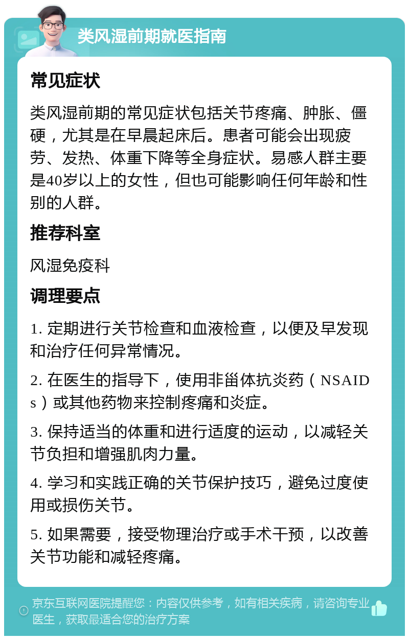 类风湿前期就医指南 常见症状 类风湿前期的常见症状包括关节疼痛、肿胀、僵硬，尤其是在早晨起床后。患者可能会出现疲劳、发热、体重下降等全身症状。易感人群主要是40岁以上的女性，但也可能影响任何年龄和性别的人群。 推荐科室 风湿免疫科 调理要点 1. 定期进行关节检查和血液检查，以便及早发现和治疗任何异常情况。 2. 在医生的指导下，使用非甾体抗炎药（NSAIDs）或其他药物来控制疼痛和炎症。 3. 保持适当的体重和进行适度的运动，以减轻关节负担和增强肌肉力量。 4. 学习和实践正确的关节保护技巧，避免过度使用或损伤关节。 5. 如果需要，接受物理治疗或手术干预，以改善关节功能和减轻疼痛。