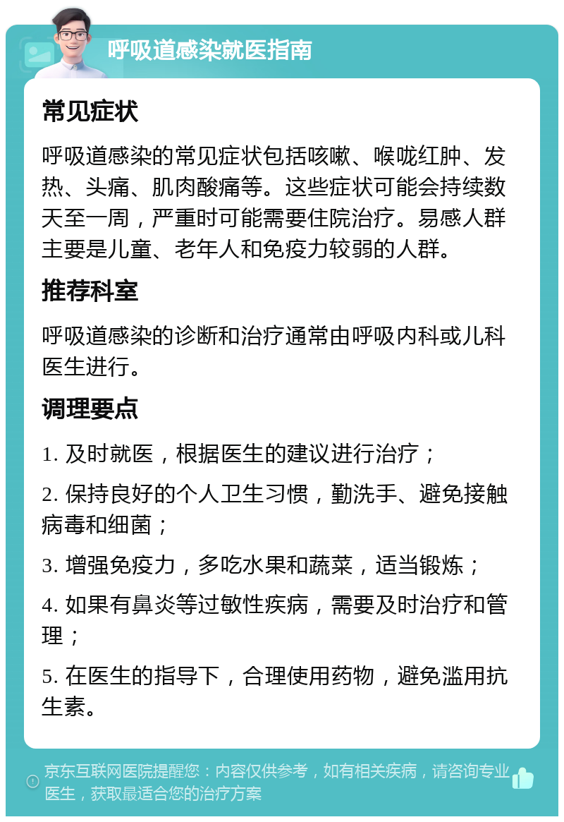 呼吸道感染就医指南 常见症状 呼吸道感染的常见症状包括咳嗽、喉咙红肿、发热、头痛、肌肉酸痛等。这些症状可能会持续数天至一周，严重时可能需要住院治疗。易感人群主要是儿童、老年人和免疫力较弱的人群。 推荐科室 呼吸道感染的诊断和治疗通常由呼吸内科或儿科医生进行。 调理要点 1. 及时就医，根据医生的建议进行治疗； 2. 保持良好的个人卫生习惯，勤洗手、避免接触病毒和细菌； 3. 增强免疫力，多吃水果和蔬菜，适当锻炼； 4. 如果有鼻炎等过敏性疾病，需要及时治疗和管理； 5. 在医生的指导下，合理使用药物，避免滥用抗生素。