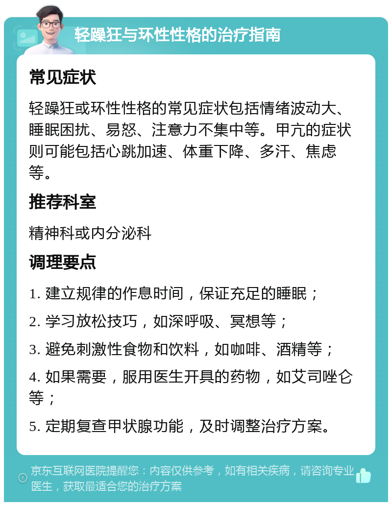 轻躁狂与环性性格的治疗指南 常见症状 轻躁狂或环性性格的常见症状包括情绪波动大、睡眠困扰、易怒、注意力不集中等。甲亢的症状则可能包括心跳加速、体重下降、多汗、焦虑等。 推荐科室 精神科或内分泌科 调理要点 1. 建立规律的作息时间，保证充足的睡眠； 2. 学习放松技巧，如深呼吸、冥想等； 3. 避免刺激性食物和饮料，如咖啡、酒精等； 4. 如果需要，服用医生开具的药物，如艾司唑仑等； 5. 定期复查甲状腺功能，及时调整治疗方案。