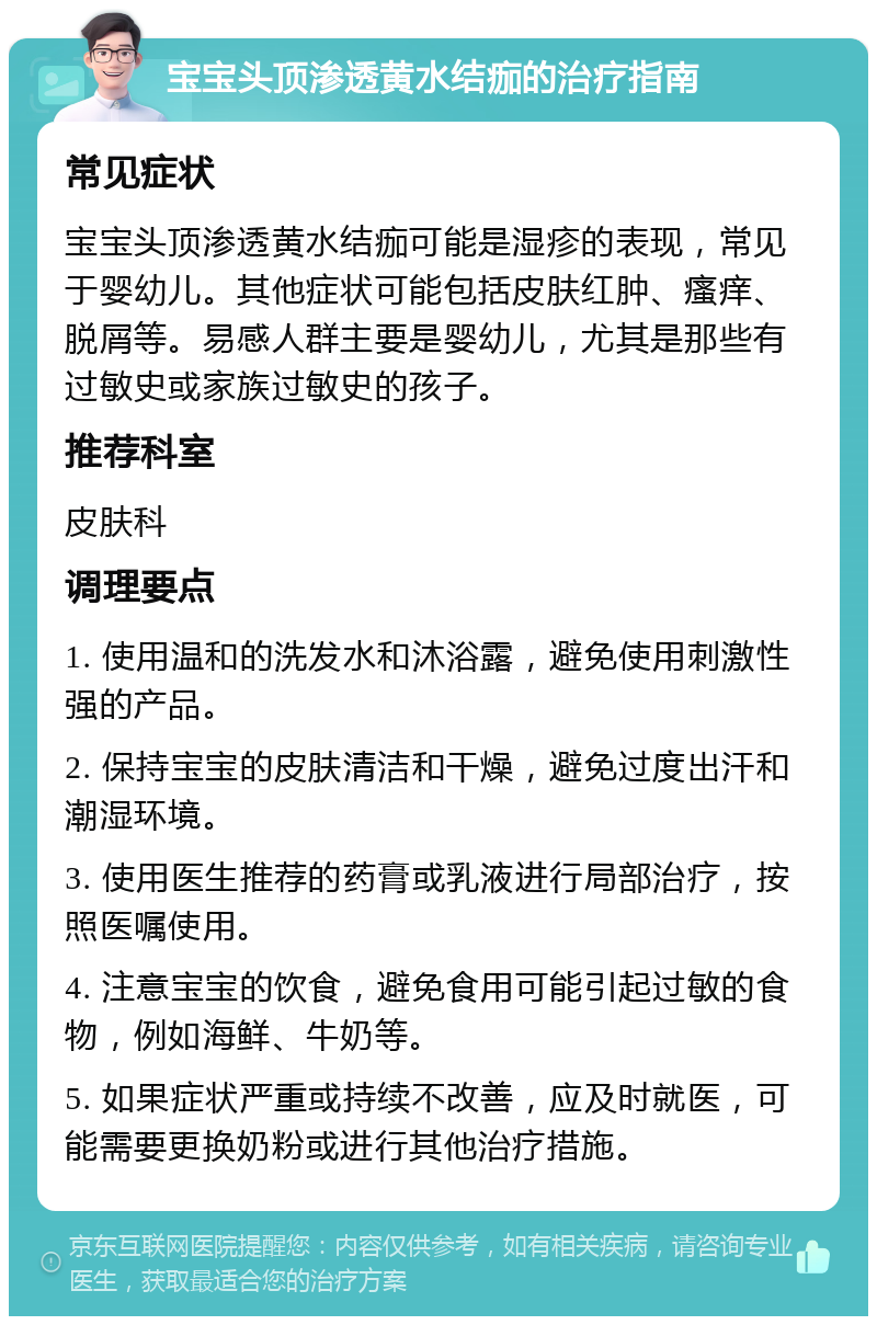 宝宝头顶渗透黄水结痂的治疗指南 常见症状 宝宝头顶渗透黄水结痂可能是湿疹的表现，常见于婴幼儿。其他症状可能包括皮肤红肿、瘙痒、脱屑等。易感人群主要是婴幼儿，尤其是那些有过敏史或家族过敏史的孩子。 推荐科室 皮肤科 调理要点 1. 使用温和的洗发水和沐浴露，避免使用刺激性强的产品。 2. 保持宝宝的皮肤清洁和干燥，避免过度出汗和潮湿环境。 3. 使用医生推荐的药膏或乳液进行局部治疗，按照医嘱使用。 4. 注意宝宝的饮食，避免食用可能引起过敏的食物，例如海鲜、牛奶等。 5. 如果症状严重或持续不改善，应及时就医，可能需要更换奶粉或进行其他治疗措施。