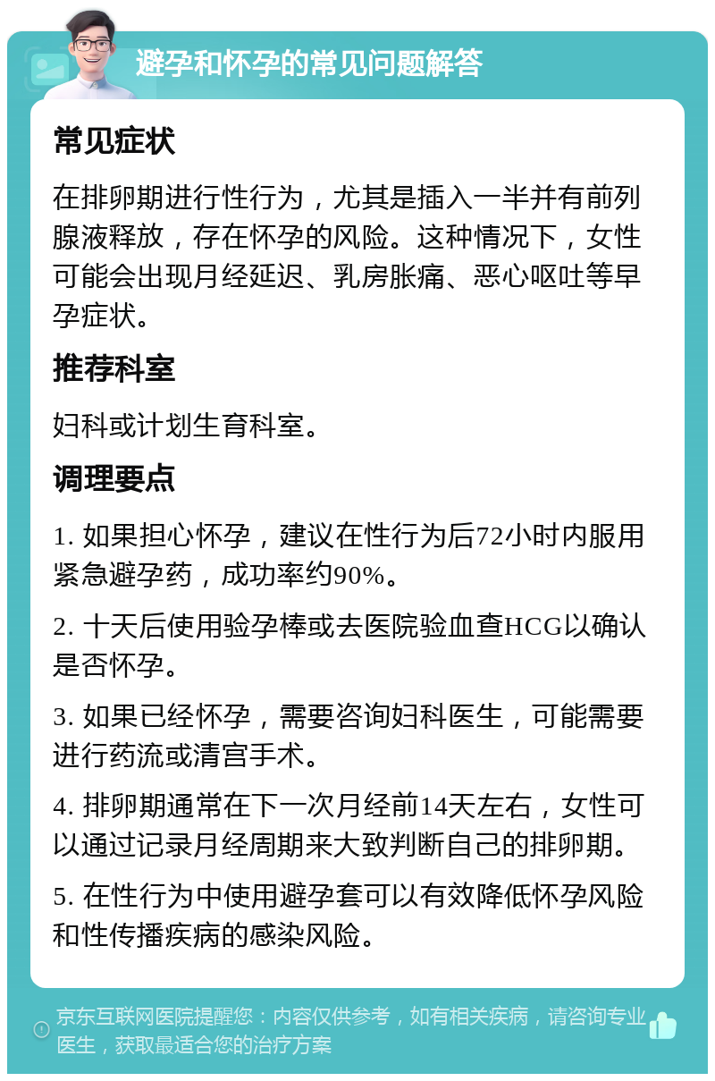 避孕和怀孕的常见问题解答 常见症状 在排卵期进行性行为，尤其是插入一半并有前列腺液释放，存在怀孕的风险。这种情况下，女性可能会出现月经延迟、乳房胀痛、恶心呕吐等早孕症状。 推荐科室 妇科或计划生育科室。 调理要点 1. 如果担心怀孕，建议在性行为后72小时内服用紧急避孕药，成功率约90%。 2. 十天后使用验孕棒或去医院验血查HCG以确认是否怀孕。 3. 如果已经怀孕，需要咨询妇科医生，可能需要进行药流或清宫手术。 4. 排卵期通常在下一次月经前14天左右，女性可以通过记录月经周期来大致判断自己的排卵期。 5. 在性行为中使用避孕套可以有效降低怀孕风险和性传播疾病的感染风险。