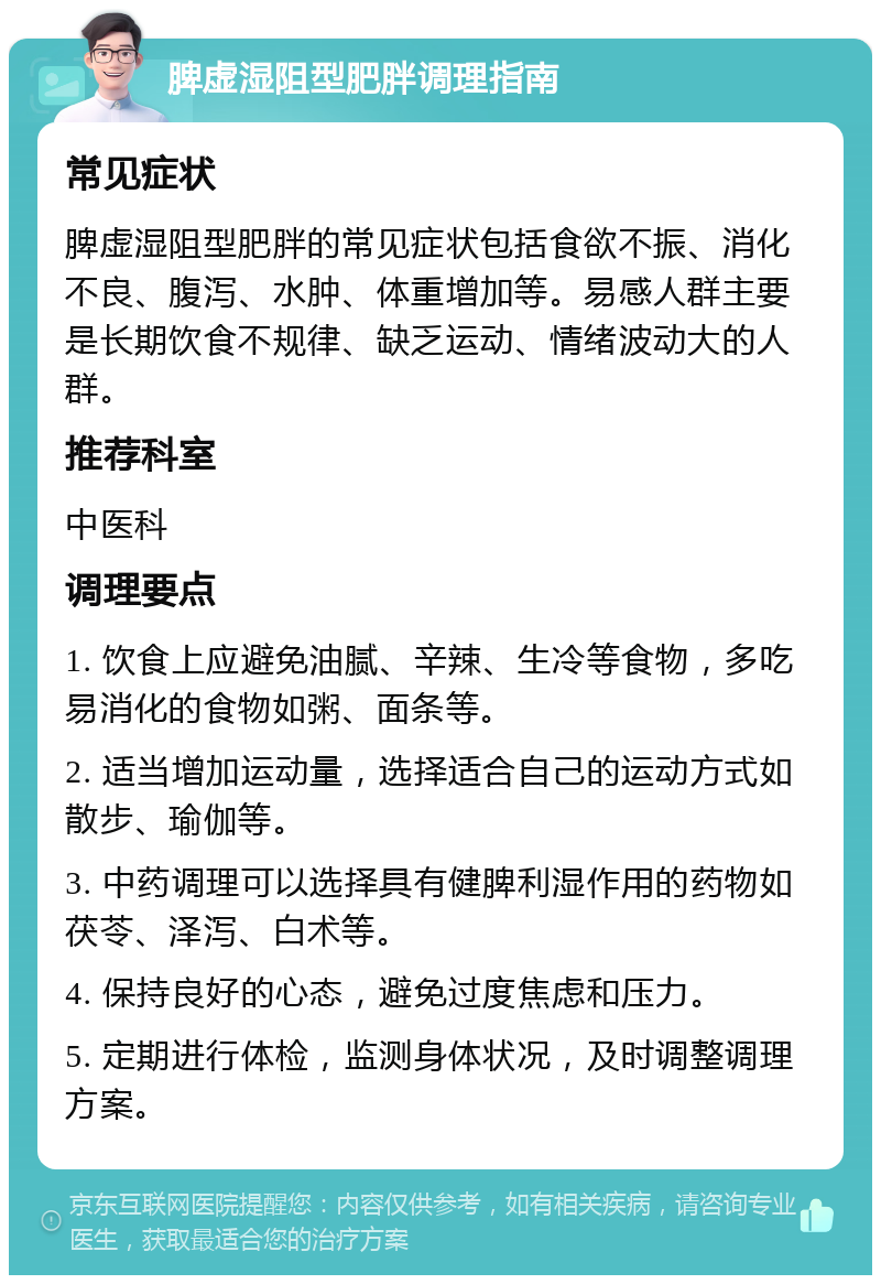 脾虚湿阻型肥胖调理指南 常见症状 脾虚湿阻型肥胖的常见症状包括食欲不振、消化不良、腹泻、水肿、体重增加等。易感人群主要是长期饮食不规律、缺乏运动、情绪波动大的人群。 推荐科室 中医科 调理要点 1. 饮食上应避免油腻、辛辣、生冷等食物，多吃易消化的食物如粥、面条等。 2. 适当增加运动量，选择适合自己的运动方式如散步、瑜伽等。 3. 中药调理可以选择具有健脾利湿作用的药物如茯苓、泽泻、白术等。 4. 保持良好的心态，避免过度焦虑和压力。 5. 定期进行体检，监测身体状况，及时调整调理方案。