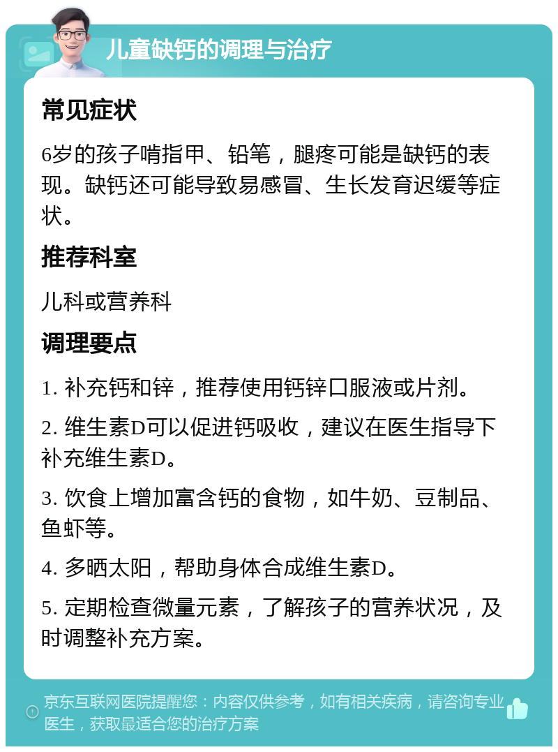 儿童缺钙的调理与治疗 常见症状 6岁的孩子啃指甲、铅笔，腿疼可能是缺钙的表现。缺钙还可能导致易感冒、生长发育迟缓等症状。 推荐科室 儿科或营养科 调理要点 1. 补充钙和锌，推荐使用钙锌口服液或片剂。 2. 维生素D可以促进钙吸收，建议在医生指导下补充维生素D。 3. 饮食上增加富含钙的食物，如牛奶、豆制品、鱼虾等。 4. 多晒太阳，帮助身体合成维生素D。 5. 定期检查微量元素，了解孩子的营养状况，及时调整补充方案。