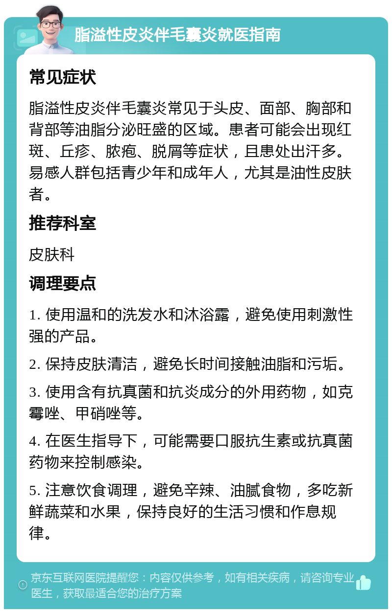 脂溢性皮炎伴毛囊炎就医指南 常见症状 脂溢性皮炎伴毛囊炎常见于头皮、面部、胸部和背部等油脂分泌旺盛的区域。患者可能会出现红斑、丘疹、脓疱、脱屑等症状，且患处出汗多。易感人群包括青少年和成年人，尤其是油性皮肤者。 推荐科室 皮肤科 调理要点 1. 使用温和的洗发水和沐浴露，避免使用刺激性强的产品。 2. 保持皮肤清洁，避免长时间接触油脂和污垢。 3. 使用含有抗真菌和抗炎成分的外用药物，如克霉唑、甲硝唑等。 4. 在医生指导下，可能需要口服抗生素或抗真菌药物来控制感染。 5. 注意饮食调理，避免辛辣、油腻食物，多吃新鲜蔬菜和水果，保持良好的生活习惯和作息规律。