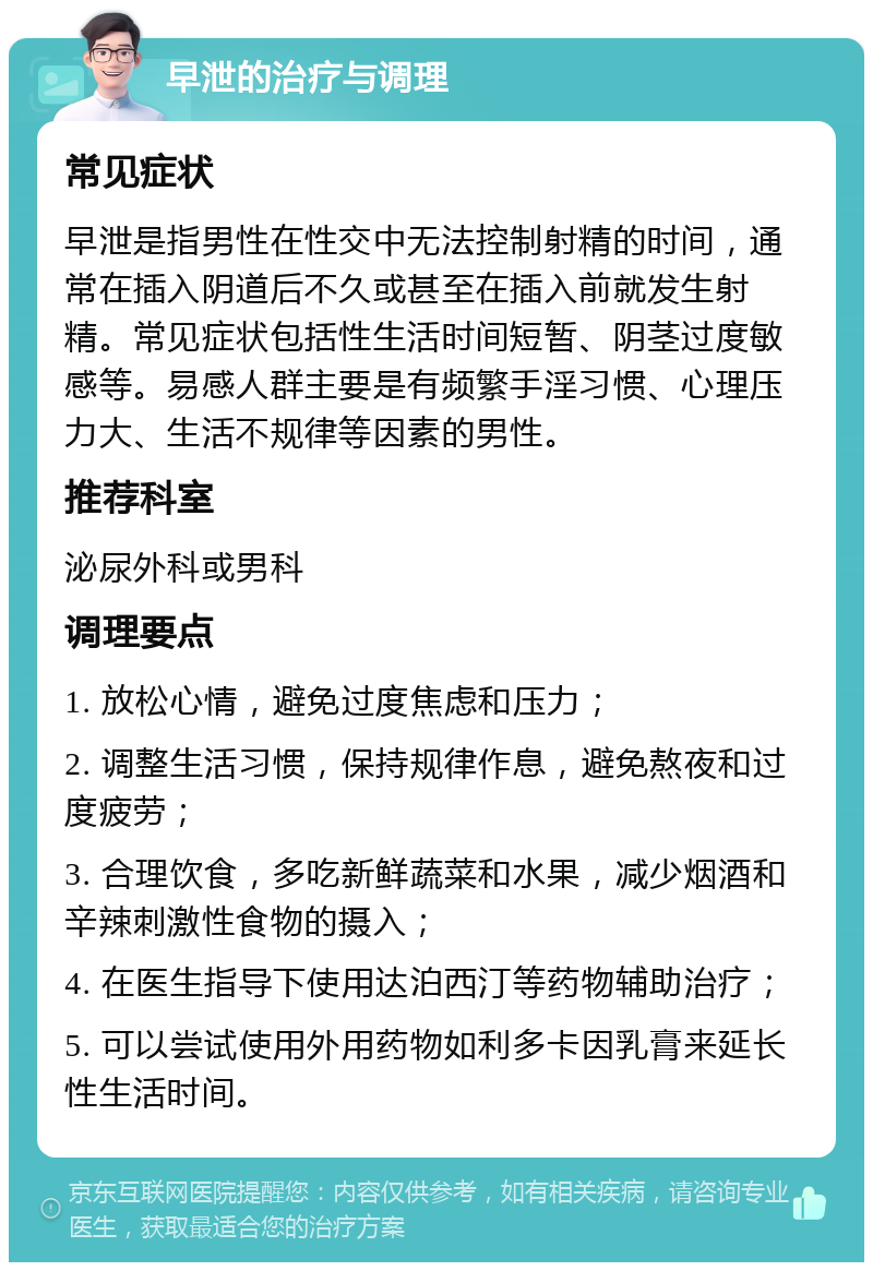 早泄的治疗与调理 常见症状 早泄是指男性在性交中无法控制射精的时间，通常在插入阴道后不久或甚至在插入前就发生射精。常见症状包括性生活时间短暂、阴茎过度敏感等。易感人群主要是有频繁手淫习惯、心理压力大、生活不规律等因素的男性。 推荐科室 泌尿外科或男科 调理要点 1. 放松心情，避免过度焦虑和压力； 2. 调整生活习惯，保持规律作息，避免熬夜和过度疲劳； 3. 合理饮食，多吃新鲜蔬菜和水果，减少烟酒和辛辣刺激性食物的摄入； 4. 在医生指导下使用达泊西汀等药物辅助治疗； 5. 可以尝试使用外用药物如利多卡因乳膏来延长性生活时间。