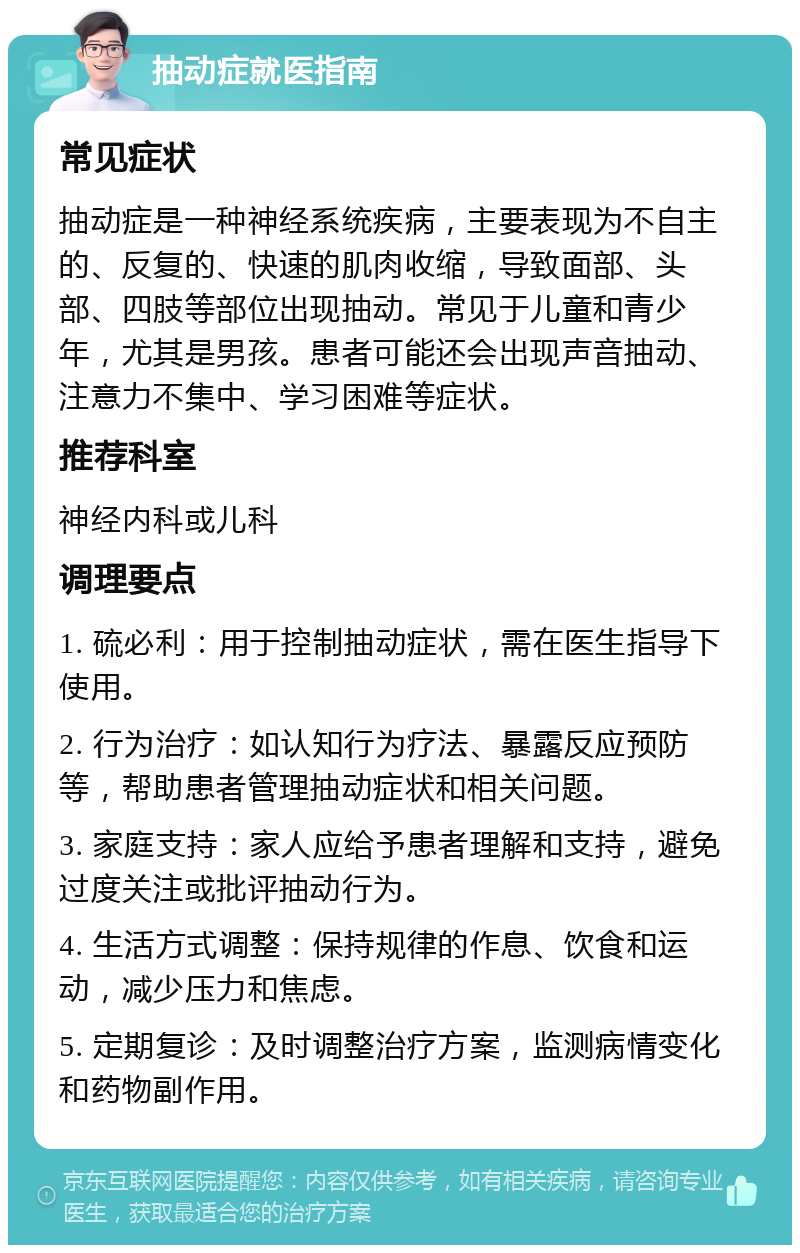 抽动症就医指南 常见症状 抽动症是一种神经系统疾病，主要表现为不自主的、反复的、快速的肌肉收缩，导致面部、头部、四肢等部位出现抽动。常见于儿童和青少年，尤其是男孩。患者可能还会出现声音抽动、注意力不集中、学习困难等症状。 推荐科室 神经内科或儿科 调理要点 1. 硫必利：用于控制抽动症状，需在医生指导下使用。 2. 行为治疗：如认知行为疗法、暴露反应预防等，帮助患者管理抽动症状和相关问题。 3. 家庭支持：家人应给予患者理解和支持，避免过度关注或批评抽动行为。 4. 生活方式调整：保持规律的作息、饮食和运动，减少压力和焦虑。 5. 定期复诊：及时调整治疗方案，监测病情变化和药物副作用。