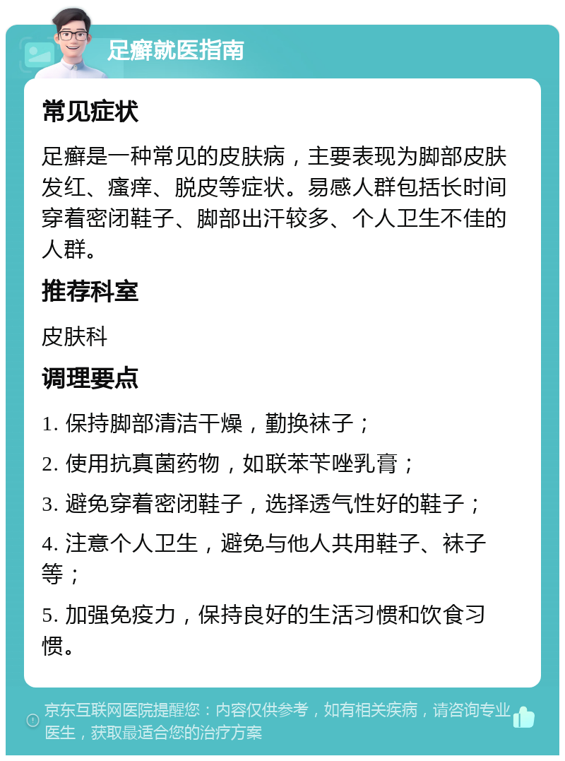 足癣就医指南 常见症状 足癣是一种常见的皮肤病，主要表现为脚部皮肤发红、瘙痒、脱皮等症状。易感人群包括长时间穿着密闭鞋子、脚部出汗较多、个人卫生不佳的人群。 推荐科室 皮肤科 调理要点 1. 保持脚部清洁干燥，勤换袜子； 2. 使用抗真菌药物，如联苯苄唑乳膏； 3. 避免穿着密闭鞋子，选择透气性好的鞋子； 4. 注意个人卫生，避免与他人共用鞋子、袜子等； 5. 加强免疫力，保持良好的生活习惯和饮食习惯。