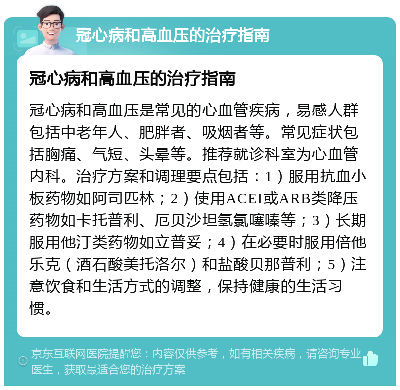 冠心病和高血压的治疗指南 冠心病和高血压的治疗指南 冠心病和高血压是常见的心血管疾病，易感人群包括中老年人、肥胖者、吸烟者等。常见症状包括胸痛、气短、头晕等。推荐就诊科室为心血管内科。治疗方案和调理要点包括：1）服用抗血小板药物如阿司匹林；2）使用ACEI或ARB类降压药物如卡托普利、厄贝沙坦氢氯噻嗪等；3）长期服用他汀类药物如立普妥；4）在必要时服用倍他乐克（酒石酸美托洛尔）和盐酸贝那普利；5）注意饮食和生活方式的调整，保持健康的生活习惯。