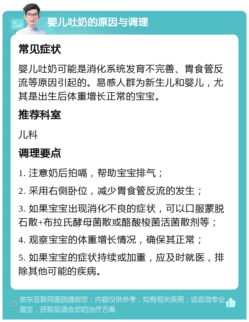 婴儿吐奶的原因与调理 常见症状 婴儿吐奶可能是消化系统发育不完善、胃食管反流等原因引起的。易感人群为新生儿和婴儿，尤其是出生后体重增长正常的宝宝。 推荐科室 儿科 调理要点 1. 注意奶后拍嗝，帮助宝宝排气； 2. 采用右侧卧位，减少胃食管反流的发生； 3. 如果宝宝出现消化不良的症状，可以口服蒙脱石散+布拉氏酵母菌散或酪酸梭菌活菌散剂等； 4. 观察宝宝的体重增长情况，确保其正常； 5. 如果宝宝的症状持续或加重，应及时就医，排除其他可能的疾病。