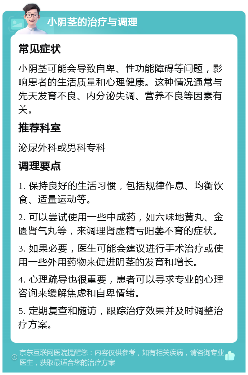 小阴茎的治疗与调理 常见症状 小阴茎可能会导致自卑、性功能障碍等问题，影响患者的生活质量和心理健康。这种情况通常与先天发育不良、内分泌失调、营养不良等因素有关。 推荐科室 泌尿外科或男科专科 调理要点 1. 保持良好的生活习惯，包括规律作息、均衡饮食、适量运动等。 2. 可以尝试使用一些中成药，如六味地黄丸、金匮肾气丸等，来调理肾虚精亏阳萎不育的症状。 3. 如果必要，医生可能会建议进行手术治疗或使用一些外用药物来促进阴茎的发育和增长。 4. 心理疏导也很重要，患者可以寻求专业的心理咨询来缓解焦虑和自卑情绪。 5. 定期复查和随访，跟踪治疗效果并及时调整治疗方案。