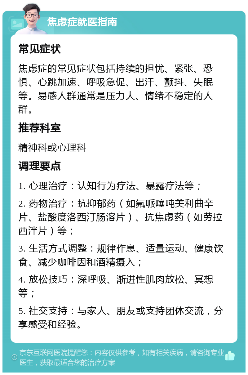 焦虑症就医指南 常见症状 焦虑症的常见症状包括持续的担忧、紧张、恐惧、心跳加速、呼吸急促、出汗、颤抖、失眠等。易感人群通常是压力大、情绪不稳定的人群。 推荐科室 精神科或心理科 调理要点 1. 心理治疗：认知行为疗法、暴露疗法等； 2. 药物治疗：抗抑郁药（如氟哌噻吨美利曲辛片、盐酸度洛西汀肠溶片）、抗焦虑药（如劳拉西泮片）等； 3. 生活方式调整：规律作息、适量运动、健康饮食、减少咖啡因和酒精摄入； 4. 放松技巧：深呼吸、渐进性肌肉放松、冥想等； 5. 社交支持：与家人、朋友或支持团体交流，分享感受和经验。